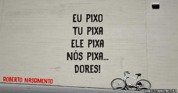 Eu pixo
Tu pixa
Ele pixa

Nós pixa...
Dores!
