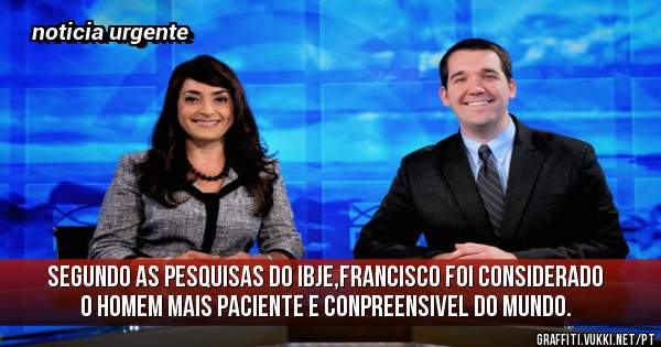 segundo as pesquisas do IBJE,francisco foi considerado o homem mais paciente e conpreensivel do mundo.
