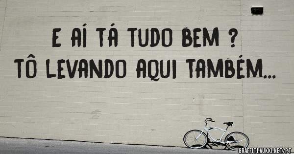 E aí tá tudo bem ? tô levando aqui também...