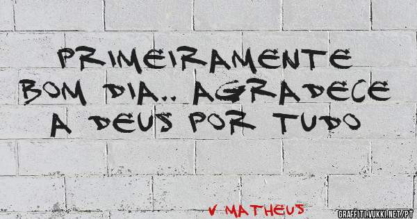 Primeiramente bom dia.. agradece a Deus por tudo
