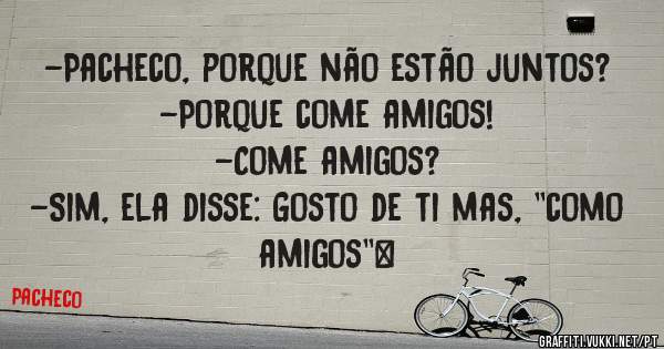 -Pacheco, porque não estão juntos?
-Porque come amigos!
-Come amigos?
-Sim, ela disse: Gosto de ti mas, ''como amigos''|
