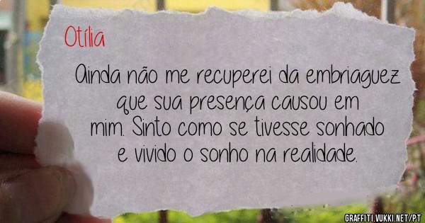 Ainda não me recuperei da embriaguez que sua presença causou em mim. Sinto como se tivesse sonhado e vivido o sonho na realidade.