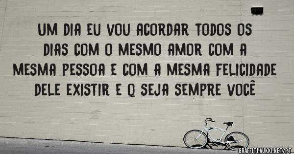 Um dia eu vou acordar todos os dias com o mesmo amor com a mesma pessoa e com a mesma felicidade dele existir e q seja sempre você 