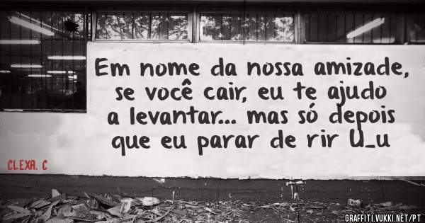 Em nome da nossa amizade, se você cair, eu te ajudo a levantar... mas só depois que eu parar de rir U_u 
