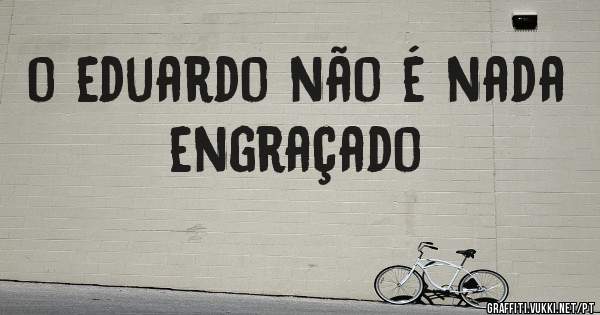 o eduardo não é nada engraçado