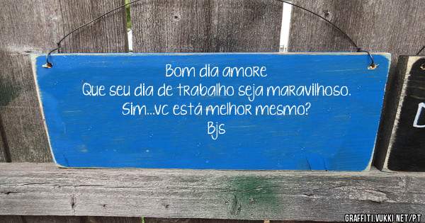 Bom dia amore 
Que seu dia de trabalho seja maravilhoso. 
Sim...vc está melhor mesmo?
Bjs