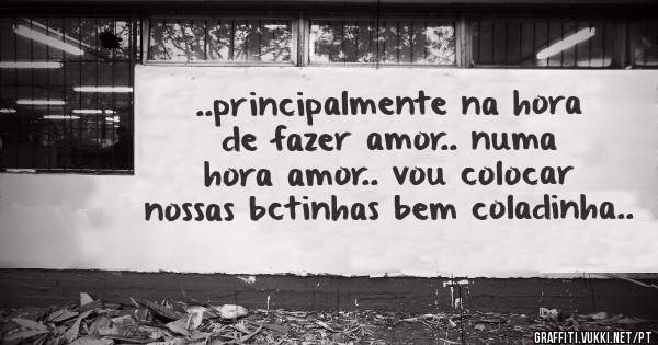..principalmente na hora de fazer amor.. numa hora amor.. vou colocar nossas bctinhas bem coladinha..