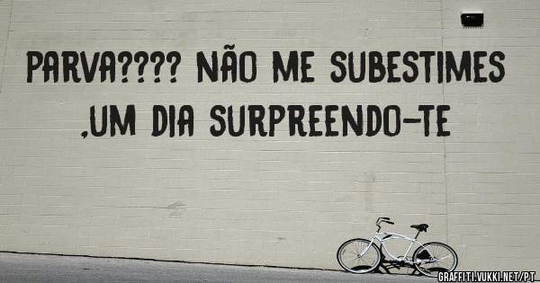 parva???? não me subestimes ,um dia surpreendo-te
