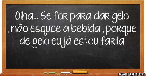 Olha... Se for para dar gelo , não esquce a bebida , porque de gelo eu já estou farta 