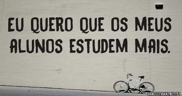 Eu quero que os meus alunos estudem mais.