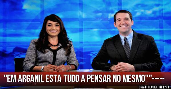 ''EM ARGANIL ESTA TUDO A PENSAR NO MESMO''''-----