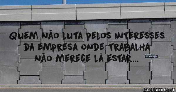 Quem não luta pelos interesses da empresa onde trabalha não merece lá estar...