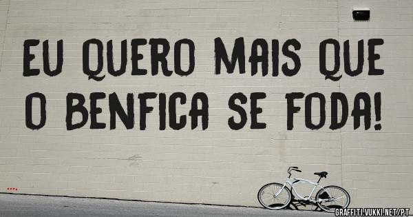Eu quero mais que o Benfica se foda!
