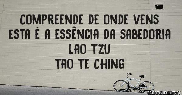 Compreende de onde vens
Esta é a essência da sabedoria
Lao Tzu
Tao Te Ching