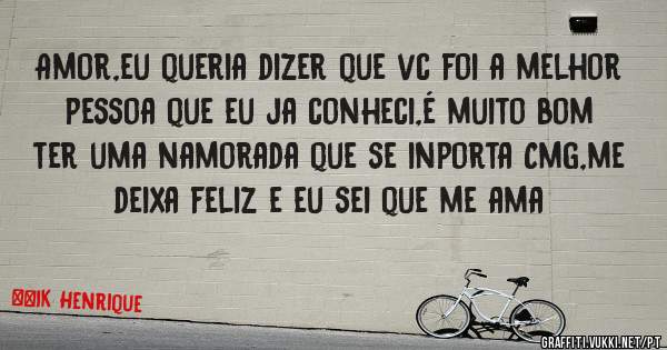 Amor,eu queria dizer que vc foi a melhor pessoa que eu ja conheci,é muito bom ter uma namorada que se inporta Cmg,me deixa feliz e eu sei que me ama