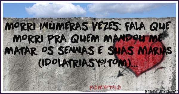 MORRI INÚMERAS VEZES: FALA QUE 
MORRI PRA QUEM MANDOU ME MATAR OS SENNAS E SUAS marias (IDOLATRIAS+TOM)...
