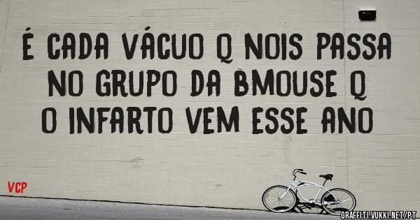 é cada vácuo q nois passa no grupo da bmouse q o infarto vem esse ano