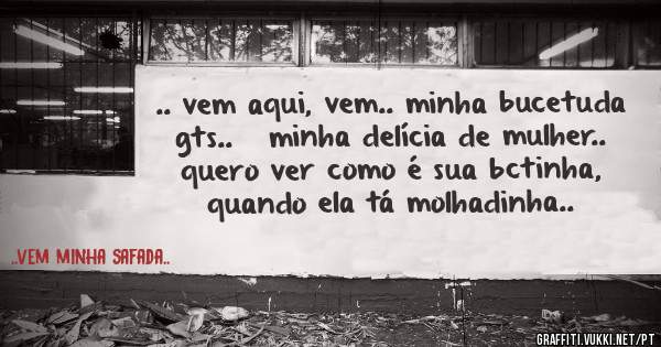 .. vem aqui, vem.. minha bucetuda gts..   minha delícia de mulher.. quero ver como é sua bctinha, quando ela tá molhadinha..