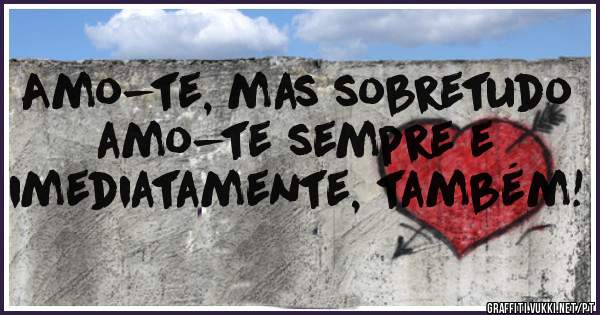Amo-te, mas sobretudo amo-te sempre e imediatamente, também!