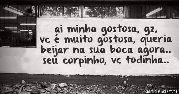 ai minha gostosa, gz, vc é muito gostosa, queria beijar na sua boca agora.. seu corpinho, vc todinha..