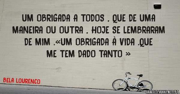 UM OBRIGADA A TODOS , QUE DE UMA MANEIRA OU OUTRA , HOJE SE LEMBRARAM DE MIM .«UM OBRIGADA À VIDA .QUE ME TEM DADO TANTO » 