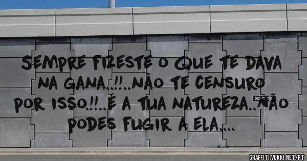 Sempre fizeste o que te dava na gana..!!..não te censuro por isso.!!..é a tua natureza..Não podes fugir a ela....