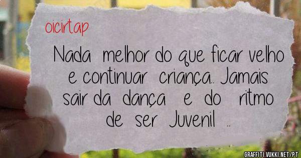 Nada  melhor do que ficar velho e continuar  criança.. Jamais sair da  dança   e  do   ritmo  de  ser  Juvenil  ..