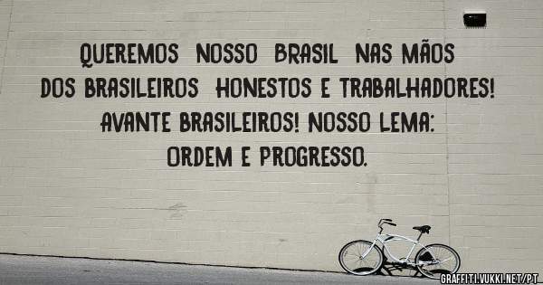 Queremos  nosso  BRASIL  nas mãos  dos brasileiros  honestos e trabalhadores!
Avante brasileiros! Nosso lema: Ordem e Progresso.