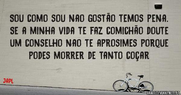 Sou como sou nao gostão temos pena.

Se a minha vida te faz comichão doute um conselho nao te aprosimes porque podes morrer de tanto coçar 

