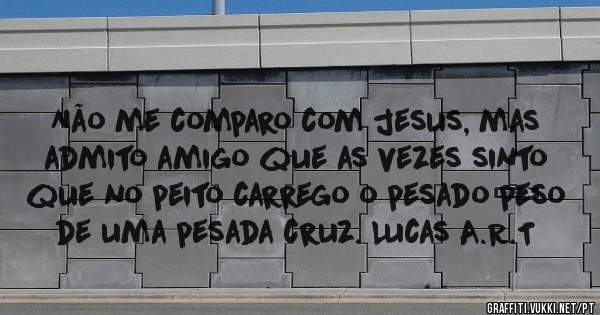 Não me comparo com jesus, mas admito amigo que as vezes sinto que no peito carrego o pesado peso de uma pesada cruz. Lucas A.R.T