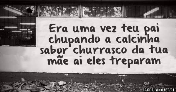 Era uma vez teu pai chupando a calcinha sabor churrasco da tua mãe ai eles treparam