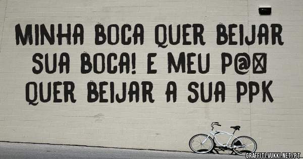 Minha boca quer beijar sua boca! E meu P@# quer beijar a sua PPK