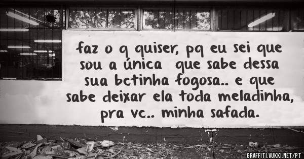 faz o q quiser, pq eu sei que sou a única  que sabe dessa sua bctinha fogosa.. e que sabe deixar ela toda meladinha, pra vc.. minha safada.