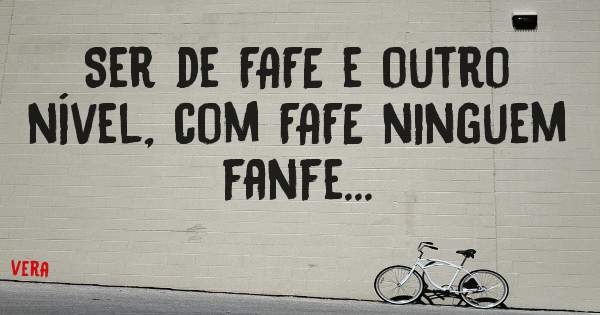 Ser de FAFE e outro nível, com FAFE ninguem fanfe...