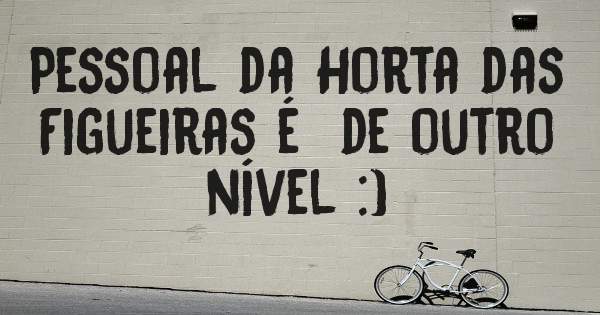 Pessoal da Horta das Figueiras é  de outro nível :)