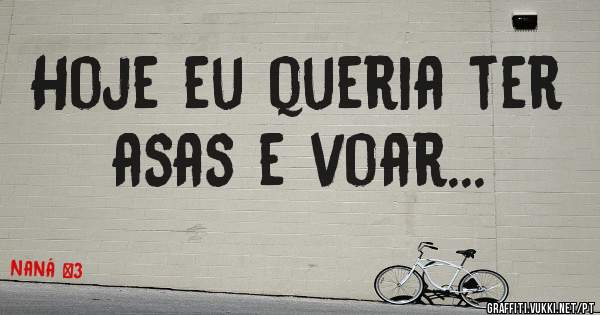 Hoje eu queria ter asas e voar...