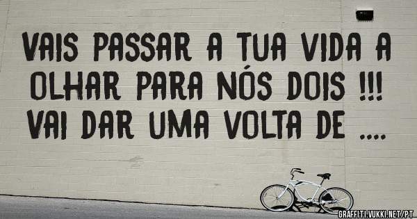 Vais passar a tua vida a olhar para nós dois !!! Vai dar uma volta de ....