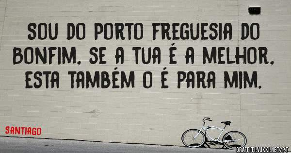 Sou do Porto freguesia do Bonfim, se a tua é a melhor, esta também o é para mim.