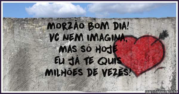 Morzão bom dia! 
Vc nem imagina,
Mas só hoje 
Eu já te quis 
Milhões de vezes!