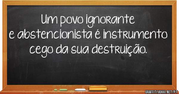 Um povo ignorante e abstencionista é instrumento cego da sua destruição.