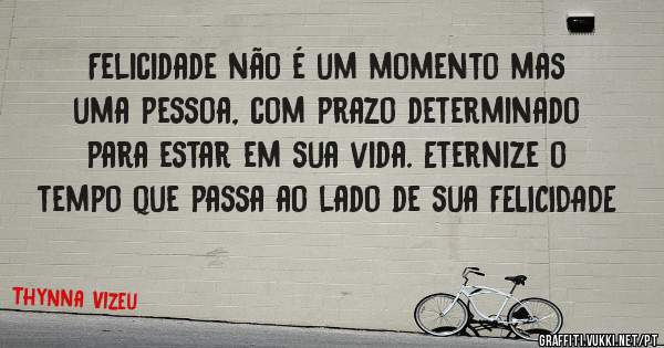 Felicidade não é um momento mas uma pessoa, com prazo determinado para estar em sua vida. Eternize o tempo que passa ao lado de sua FELICIDADE