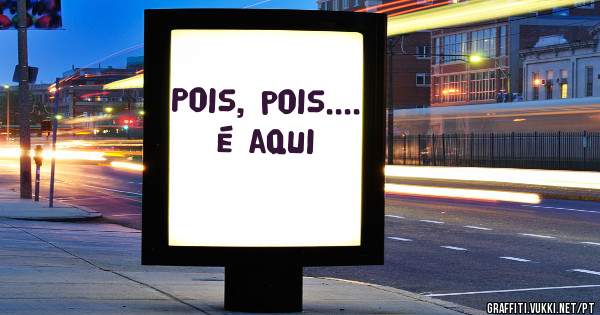 Pois, pois.... é aqui