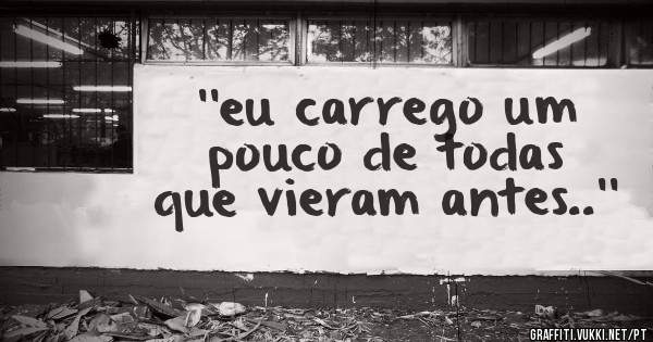 ''eu carrego um pouco de todas que vieram antes..''