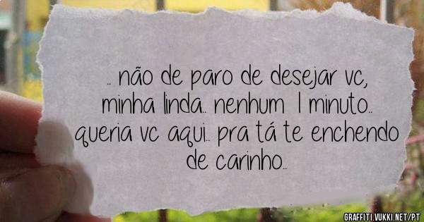 .. não de paro de desejar vc, minha linda.. nenhum 1 minuto.. queria vc aqui.. pra tá te enchendo de carinho..