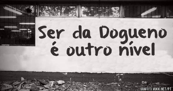 Ser da Dogueno é outro nível 