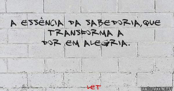 A essência da sabedoria,que transforma a dor em alegria.
