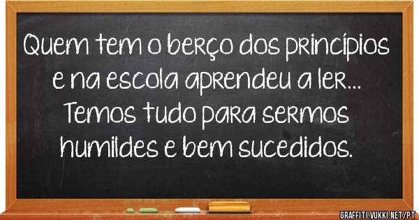 Quem tem o berço dos princípios e na escola aprendeu a ler... Temos tudo para sermos humildes e bem sucedidos.