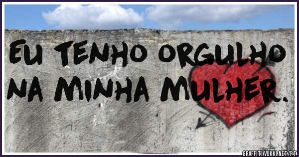Eu tenho orgulho na minha mulher.