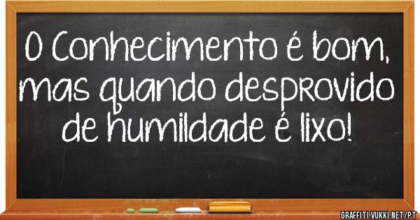 O Conhecimento é bom, mas quando desprovido de humildade é lixo! 