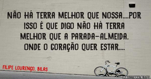Não há terra melhor que nossa....por isso é que digo não há terra melhor que a Parada-Almeida. Onde o coração quer estar....